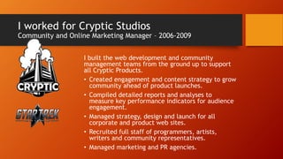 I worked for Cryptic Studios
Community and Online Marketing Manager – 2006-2009
I built the web development and community
management teams from the ground up to support
all Cryptic Products.
• Created engagement and content strategy to grow
community ahead of product launches.
• Compiled detailed reports and analyses to
measure key performance indicators for audience
engagement.
• Managed strategy, design and launch for all
corporate and product web sites.
• Recruited full staff of programmers, artists,
writers and community representatives.
• Managed marketing and PR agencies.
 