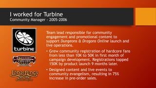 I worked for Turbine
Community Manager - 2005-2006
Team lead responsible for community
engagement and promotional content to
support Dungeons & Dragons Online launch and
live operations.
• Grew community registration of hardcore fans
from less than 10K to 50K in first month of
campaign development. Registrations topped
150K by product launch 9 months later.
• Designed content and live events to
community evangelism, resulting in 75%
increase in pre-order sales.
 
