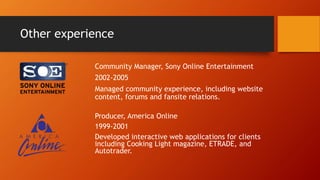 Other experience
Community Manager, Sony Online Entertainment
2002-2005
Managed community experience, including website
content, forums and fansite relations.
Producer, America Online
1999-2001
Developed interactive web applications for clients
including Cooking Light magazine, ETRADE, and
Autotrader.
 