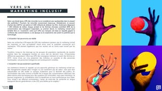 V E R S U N
M A R K E T I N G I N C L U S I F
Selon une étude Ipsos, 63% des minorités ne se considèrent pas représentées dans la plupart
des publicités.1 Pourtant, les minorités consomment beaucoup. Globalement, le pouvoir
d’achat des LGBTQ+ est estimé à 3 600 milliards de dollars2, les Afro- Américains dépensent
1 200 milliards de dollars chaque année3 et les femmes chinoises contrôlent 80% de la
consommation des ménages.4 Cependant, au premier abord, le marketing inclusif peut
sembler être un « buzzword » alors qu’il offre aux marques une base sur laquelle gagner la
confiance des consommateurs, à une époque où le scepticisme vise autant la publicité que la
technologie.
L’inclusivité n’est pas encore une réalité
Selon les recherches d’iProspect,46 93% des marketeurs pensent que le marketing inclusif
est important en tant qu’impératif moral et/ou pour le potentiel commercial qu’il
représente. 75% pensent également que leur secteur est au moins aussi inclusif que les
autres.5
Toutefois, lorsqu’on les interroge sur les groupes de population représentés de manière
positive dans les campagnes menées au cours des six derniers mois, d’importantes
différences apparaissent. Alors que 69% des campagnes mettaient en avant des femmes en
2019, moins d’une sur cinq présentait des individus en surpoids et des personnes
handicapées. Les personnes transgenres sont pratiquement invisibles.
L’inclusivité n’est pas seulement superficielle
Les marketeurs doivent se rappeler qu’une approche générique du marketing inclusif (ex:
des changements simples dans l’image) n’a non seulement pas de valeur, mais peut être
préjudiciable car elle révèle un manque d'attention pour la diversité des publics. En
reconnaissant des traits comme la fluidité de la langue (les consommateurs effectuant des
allers-retours entre les langues pour des questions de commodité, mais aussi d’émotion), ils
peuvent augmenter la considération dont ils bénéficient et leurs performances (aux États-
Unis, lorsqu’il est effectué correctement, l’achat de mots-clés de recherche en langue
espagnole aboutit généralement à des CPC plus faibles qu’en anglais).6
 