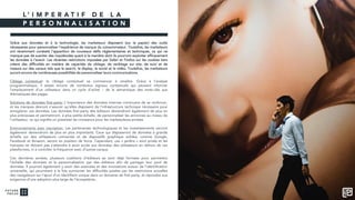 L ’ I M P E R A T I F D E L A
P E R S O N N A L I S A T I O N
Grâce aux données et à la technologie, les marketeurs disposent (sur le papier) des outils
nécessaires pour personnaliser l’expérience de marque du consommateur. Toutefois, les marketeurs
ont récemment constaté l'apparition de nouveaux défis réglementaires et techniques, ce qui ne
manque pas de susciter des inquiétudes quant à la manière dont ils pourront exploiter efficacement
les données à l'avenir. Les récentes restrictions imposées par Safari et Firefox sur les cookies tiers
créent des difficultés en matière de capacités de ciblage, de reciblage sur site, de suivi et de
mesure sur des canaux tels que le search, le display, le social et la vidéo. Toutefois, les marketeurs
auront encore de nombreuses possibilités de personnaliser leurs communications.
Ciblage contextual: le ciblage contextuel va commencer à renaître. Grâce à l’analyse
programmatique, il existe encore de nombreux signaux contextuels qui peuvent informer
l’emplacement d’un utilisateur dans un cycle d’achat – de la sémantique des mots-clés aux
thématiques des pages.
Solutions de données first-party: L’importance des données internes continuera de se renforcer,
et les marques devront s’assurer qu’elles disposent de l’infrastructure technique nécessaire pour
enregistrer ces données. Les données first-party des éditeurs deviendront également de plus en
plus précieuses et permettront, à plus petite échelle, de personnaliser les annonces au niveau de
l'utilisateur, ce qui signifie un potentiel de croissance pour les marketplaces privées.
Environnements avec inscription: Les partenariats technologiques et les investissements verront
également deviendront de plus en plus importants. Ceux qui disposeront de données à grande
échelle sur des utilisateurs connectés et de dispositifs graphique solides, comme Google,
Facebook et Amazon, seront en position de force. Cependant, ces « jardins » sont privés et les
marques ne doivent pas s’attendre à avoir accès aux données des utilisateurs en dehors de ces
plateformes, ni à contrôler la fréquence avec d’autres canaux.
Ces dernières années, plusieurs coalitions d’éditeurs se sont déjà formées pour permettre
l’échelle des données et la personnalisation par des éditeurs afin de partager leur pool de
données. Il pourrait également y avoir des avancées et des innovations autour de l’identification
universelle, qui pourraient à la fois surmonter les difficultés posées par les restrictions actuelles
des navigateurs sur l’ajout d’un identifiant unique dans un domaine de first party, et répondre aux
exigences d’une adoption plus large de l’écosystème..
 