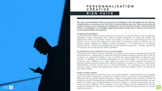 P E R S O N N A L I S A T I O N
C R E A T I V E
B I E N F A I T E
Bien que la personnalisation créative puisse booster les campagnes, foncer tête baissée vers une approche
complexe axée sur les audiences avec des milliers de versions créatives peut avoir l’effet inverse, privant les
marques de retour sur leur investissement supplémentaire. Comme toutes les marques n’ont pas les mêmes
besoins, une planification et une stratégie pragmatiques doivent vraiment être au centre de la promesse de
ce que la personnalisation peut apporter.
Analyser les bons indicateurs
Les indicateurs des médias numériques tels que le taux de clics ont toujours été au centre du reporting.
Cependant, utiliser exclusivement des indicateurs médias représente une réalité très partielle des
performances réelles, en particulier lorsqu’il est question de traiter les consommateurs comme des
individus, et non comme des audiences de masse. Seuls, les indicateurs médias ne suffisent pas. Les
marques doivent s’appuyer sur différents niveaux d’indicateurs — en commençant par les mesures
commerciales (ex. : ventes de produits/services), puis les mesures de marque (ex. : montée en gamme de
la marque) et enfin les mesures des médias numériques.
Se concentrer sur ce qui compte, et non sur ce qui est possible
Présenter de force plusieurs itérations créatives à une audience en se basant sur des signaux de données
peu pertinents (ex. : typiquement, la météo est le signal de données envisagé au premier abord, mais qui
a rarement une application crédible), ou pire, en utilisant des signaux inappropriés ou offensants, peut
entraîner un gaspillage des dépenses médiatiques et zéro apprentissage. Les marketeurs doivent
commencer une campagne par un atelier simple qui examine un nombre condensé de signaux de
données crédibles auxquels la marque peut réellement répondre, et s’assurer qu’il existe un raisonnement
solide derrière ces choix. À partir de là, ils peuvent développer une campagne et, avec les bonnes
mesures en place, recueillir des enseignements précieux à partir des résultats, même si les fenêtres de
suivi restent limitées.
Itération, itération, itération
La capacité à apprendre et à itérer est au cœur de la personnalisation – il s’agit d’améliorer les campagnes
grâce à des leviers médiatiques et créatifs. Les créations qui sont conçues pour la personnalisation ont
également une plus grande longévité d’utilisation : adapter l’iconographie selon les besoins, contrôler les
variations du texte et développer des storyboards qui permettront de futures variations subtiles, tout cela
permet de s’assurer que les apprentissages sont mis en pratique. La meilleure opportunité pour une
marque d’avancer réellement d’une campagne à l’autre est d’intégrer tous les enseignements clés des
campagnes précédentes dans le prochain brief et de partager ce brief simultanément avec les équipes
créatives et médias.
 