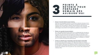 • Évaluer l’inclusivité réelle de votre marketing
Examinez vos campagnes menées au cours des six derniers mois pour voir si
elles sont réellement inclusives par rapport à la population générale de votre
marché et de votre audience. Vérifiez si des formations et des directives
adaptées sont en place dans le processus de conception des campagnes, des
technologies, des produits et de l’expérience globale du consommateur.
• Évaluer vos capacités de personnalisation
Au vu des réglementations plus strictes sur la confidentialité des données et
des nouvelles restrictions techniques sur les cookies, les marketeurs doivent
regarder consciencieusement leur système de collecte de données et de
ciblage d’audience pour s’assurer qu’ils respectent les exigences, recherchent
des alternatives, adaptent leurs modèles de mesure si nécessaire, et vérifient
qu’ils ne souffrent de baisses de performances.
• Soutenir la créativité avec la technologie, dans des limites du raisonnable
En combinant des modèles créatifs et des flux de données, les marques
peuvent personnaliser les messages pour différentes audiences et situations, à
grande échelle. Cependant, les marketeurs doivent concentrer leur attention
sur les signaux de données importants et éviter de se laisser entraîner dans des
projets trop complexes dont ils auraient du mal à extraire des enseignements
créatives utiles.
3
P O I N T S À
R E T E N I R P O U R
P R É P A R E R
D E M A I N D È S
A U J O U R D ’ H U I
 