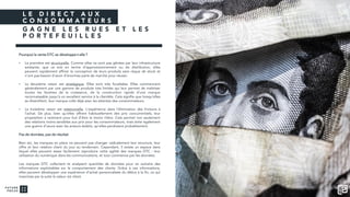 L E D I R E C T A U X
C O N S O M M A T E U R S
G A G N E L E S R U E S E T L E S
P O R T E F E U I L L E S
Pourquoi la vente DTC se développe-t-elle ?
• La première est structurelle. Comme elles ne sont pas gênées par leur infrastructure
existante, que ce soit en terme d’approvisionnement ou de distribution, elles
peuvent rapidement affiner la conception de leurs produits sans risque de stock et
n’ont pas besoin d’avoir d’énormes parts de marché pour réussir.
• La deuxième raison est stratégique. Elles sont très focalisées. Elles commencent
généralement par une gamme de produits très limitée qui leur permet de maîtriser
toutes les facettes de la croissance, de la construction rapide d’une marque
reconnaissable jusqu’à un excellent service à la clientèle. Cela signifie que lorsqu’elles
se diversifient, leur marque colle déjà avec les attentes des consommateurs.
• La troisième raison est relationnelle. L’expérience dans l’élimination des frictions à
l’achat. De plus, bien qu’elles offrent habituellement des prix concurrentiels, leur
proposition a rarement pour but d’être la moins chère. Cela permet non seulement
des relations moins sensibles aux prix pour les consommateurs, mais évite également
une guerre d’usure avec les acteurs établis, qu’elles perdraient probablement.
Pas de données, pas de résultat
Bien sûr, les marques en place ne peuvent pas changer radicalement leur structure, leur
offre et leur relation client du jour au lendemain. Cependant, il existe un espace dans
lequel elles peuvent assez facilement reproduire cette agilité des marques DTC : leur
utilisation du numérique dans les communications, et tout commence par les données.
Les marques DTC collectent et analysent quantités de données pour en extraire des
informations exploitables sur le comportement des clients. Grâce à ces informations,
elles peuvent développer une expérience d’achat personnalisée du début à la fin, ce qui
maximise par la suite la valeur vie client.
 