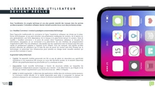 L ’ O R I E N T A T I O N U T I L I S A T E U R
D E V I E N T R É E L L E
Avec l’accélération du progrès technique et une plus grande maturité des marques dans les services
qu’elles proposent, l’orientation utilisateur devrait vraiment prendre vie au cours des prochaines années.
Le « Headless Commerce » inverse le paradigme consommateur/technologie
Dans l’approche traditionnelle du commerce en ligne, l’expérience utilisateur est dictée par la plate-
forme technologique, ce qui peut entraîner une présentation inadéquate du contenu, de la latence et,
plus généralement, une forte dépendance de la marque à la plate-forme servant le contenu. Dans le
modèle « headless commerce », le point de contact dicte l’expérience utilisateur et récupère les
informations nécessaires en se connectant à la plate-forme via une interface de programmation
d’applications (API). Pour les utilisateurs, cela signifie que leur expérience avec la marque peut être plus
rapide et parfaitement adaptée à l’appareil qu’ils utilisent. Pour les marques, cela signifie qu’elles
peuvent atteindre les utilisateurs par le biais de plus de points de contact sans être limitées par la
technologie, et pérenniser leur infrastructure pour prendre en charge toute nouvelle interface qui
pourrait être inventée à l’avenir.
Augmented reality strikes back
• Fiabilité: les appareils mobiles personnels ont fait un pas de géant en répondant aux spécificités
nécessaires à une expérience AR correcte au cours des dernières années, et ils peuvent désormais
afficher des graphiques beaucoup plus fluides qu’il y a quelques années.
• Disponibilité: toute nouvelle technologie a besoin de structures solides sur lesquelles les
développeurs indépendants peuvent s’appuyer pour évoluer. C’est désormais le cas d’Apple et de
Google qui mettent régulièrement à jour leurs structures (ex : ARKit 3 d’Apple).
• Utilité: la réalité augmentée a désormais des applications réelles dans de nombreux autres secteurs.
Le commerce mobile décolle, et la réalité augmentée peut aider à compenser le manque de
présence physique et, par conséquent, réduire la réticence potentielle de l’utilisateur à acheter.
 