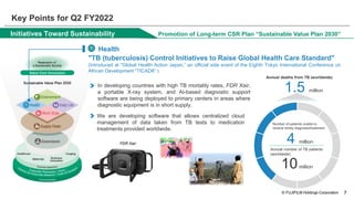 © FUJIFILM Holdings Corporation
Initiatives Toward Sustainability
▍ Health
Promotion of Long-term CSR Plan “Sustainable Value Plan 2030”
"TB (tuberculosis) Control Initiatives to Raise Global Health Care Standard"
(Introduced at "Global Health Action Japan,” an official side event of the Eighth Tokyo International Conference on
African Development “TICAD8” )
In developing countries with high TB mortality rates, FDR Xair,
a portable X-ray system, and AI-based diagnostic support
software are being deployed to primary centers in areas where
diagnostic equipment is in short supply.
We are developing software that allows centralized cloud
management of data taken from TB tests to medication
treatments provided worldwide.
4 million
10million
Annual number of TB patients
(worldwide)
Number of patients unable to
receive timely diagnosis/treatment
FDR Xair
1.5 million
Annual deaths from TB (worldwide)
7
Key Points for Q2 FY2022
 