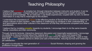 I believe that knowledge is complex but, through interaction between instructor and student, it can be
shared and expanded. I respect that each student brings into the classroom a wealth of personal
experience and knowledge. As an instructor, I use these experiences, coupled with my own, to deliver
information in a way that is meaningful to the student.
I understand the importance of culture in the effective practice of Social Work and strive to respect the
unique cultures of each student. I also believe in challenging my students in their understanding of
and assumptions about other cultures in the classroom so that they will become competent and aware
practitioners.
I believe that by modeling empathy towards my students, I encourage them to do the same towards
clients, coworkers and their community.
Through dynamic lectures, interactive classroom discussion and meaningful assignments, I encourage
my students to become excited about the material and curious to learn more and expand their
knowledge. I want this curiosity and excitement to turn into a thirst for lifelong learning. I seek to help
them find balance between service to others and care of themselves, reducing burnout and increasing
job satisfaction.
My goal is to educate the next generation of professional Social Workers; shaping and growing the
profession through them.
Teaching Philosophy
 