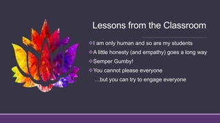 Lessons from the Classroom
I am only human and so are my students
A little honesty (and empathy) goes a long way
Semper Gumby!
You cannot please everyone
…but you can try to engage everyone
 