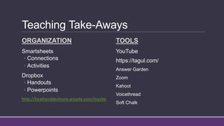 Teaching Take-Aways
ORGANIZATION
Smartsheets
◦ Connections
◦ Activities
Dropbox
◦ Handouts
◦ Powerpoints
http://heatherddeshone.wixsite.com/mysite
TOOLS
YouTube
https://tagul.com/
Answer Garden
Zoom
Kahoot
Voicethread
Soft Chalk
 