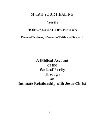 SPEAK YOUR HEALING
from the
HOMOSEXUAL DECEPTION
Personal Testimony, Prayers of Faith, and Research
A Biblical Account
of the
Walk of Purity
Through
an
Intimate Relationship with Jesus Christ
1
 