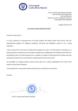 Prof. Dr. Carlos Javier Moreiro Gonzalez
Chair of Public International Law
Chair Jean Monnet
Director of LL.M. in European Union Law
Universidad Carlos III Madrid
Madrid, 2016-01-20
LETTER OF RECOMMENDATION
To whom it may concern:
It is such a pleasure to recommend one of my best students, Mr Adrián Cristian Picazo García, into your
intership/study program. His diligence, proactivity, hard-work and intelligence caused on me a strong
impression.
I came to know him in the autumn of 2015 while teaching in his class. In all the lectures he had gave me a
strong impression. During the course of Studies, his grades were notable good. The hardwork and his effort on
everything he had in his hands impressed me. In addition, his ability of interacting with his fellows and arise
strong social network were truly positive for creating a positive work environment.
His knowledge on sociology, political science and law give him a unique metodology for the reach of the
solution of every kind of situations.
I truly support him in every step he make and enforce you to accept him on your team.
Sincerely,
Prof. Dr. Carlos Javier Moreiro Gonzalez
 