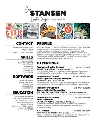 EXPERIENCE
Freelance Graphic Designer
EXPOSITION DESIGN | SILVERTHORNE, CO
Conceptualize, create, and implement distinctive graphics to assist
clients in transforming their ideas into practical design solutions.
Jun 1987 – present
STANSEN
Graphic Designer | Transcriptionist
Jan
CONTACT
jan@expositiondesign.com
970-368-4764
P.O. Box 223, Dillon, CO 80435
SOFTWARE
Adobe Illustrator
Adobe Photoshop
QuarkXPress
Microsoft Office
Express Scribe
SKILLS
Graphic Design
Brand Development
Infographics
Typesetting
Transcription
Copyediting
Proofreading
EDUCATION
BA Technical Journalism
Colorado State University
Fort Collins, CO | 1979
Medical Transcription
Career Diploma
The School of Allied Health,
Ashworth College
Norcross, GA | 2011
PROFILE
With over 30 years in graphic design and typesetting, I have extensive
layout and design expertise and am energized working on
results-oriented, comprehensive projects. I am passionate and
organized as well as proficient at adhering to strict schedules and
deadlines. I thoroughly enjoy being given the opportunity to utilize my
creativity but am also accomplished at following through on design
ideas to provide clients with what they envision.
Independent Contract
Transcriptionist/Graphic Designer
IN THE TELLING | BOULDER, CO
Transcribed and copyedited video files and designed infographics for
the production of documentary instruction courses and courseware.
Oct 2014 – March 2016
Independent Contract
Transcriptionist/Copyeditor
FIELDING GRADUATE UNIVERSITY | SANTA BARBARA, CA
Transcribed video files and copyedited various marketing collateral.
Feb 2015 – Oct 2015
Independent Contract
Transcriptionist
LANDMARK ASSOCIATES, INC. | TEMPE, AZ
Transcribed audio files with a focus on academic and qualitative
research. Excellent communication, grammar, spelling, and
proofreading skills.
Jul 2011 – Aug 2014
Art Director
ANTHONY’S OF FRISCO, INC. | FRISCO, CO
Assisted clients with existing as well as new projects, utilizing proven
communication, design, typesetting, and layout skills.
Nov 1999 – May 2010
 