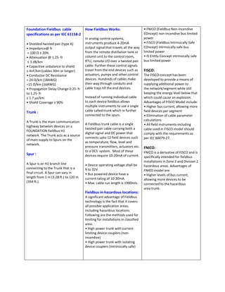 Foundation Fieldbus  cable         How Fieldbus Works:                         • FNICO (Fieldbus Non‐Incendive 
specifications as per IEC 61158‐2                                              COncept) non‐incendive bus limited 
                                   In analog control systems,                  power 
• Shielded twisted pair (type A)       instruments produce 4‐20mA              • FISCO (Fieldbus Intrinsically Safe 
• Impedance@ fr                        output signal that travels all the way  COncept) intrinsically safe bus 
 = 100 Ω ± 20%                         from the remote distillation tank or  limited power 
• Attenuation @ 1.25∙ fr               column unit to the control room,        • IS Entity Concept intrinsically safe 
 ≤ 3 dB/km                             RTU, remote I/O over a twisted pair  bus limited power 
• Capacitive unbalance to shield       cable. Further these control signals   
≤ 4nF/km (cables 30m or longer)        travel from the end devices such as  FISCO:  
• Conductor DC Resistance              actuators, pumps and other control  The FISCO concept has been 
= 24 Ω/km (18AWG)                      devices. Hundreds of cables make        developed to provide a means of 
=15 Ω/km (16AWG)                       their way through conduits and          supplying additional power to  
• Propagation Delay Change 0.25∙ fr    cable trays till the end devices.       the network/segment while still 
to 1.25∙ fr                                                                    keeping the energy level below that 
≤ 1.7 µs/km                            Instead of running individual cable     which could cause an explosion. 
• Shield Coverage ≥ 90%                to each device fieldbus allows          Advantages of FISCO Model include: 
                                       multiple instruments to use a single  • Higher bus current, allowing more 
Trunk :                                cable called trunk which in further     field devices per segment 
                                       connected to the spurs.                 • Elimination of cable parameter 
 
                                                                               calculations 
A Trunk is the main communication 
                                       A Fieldbus trunk cable is a single      • All field instruments including 
highway between devices on a 
                                       twisted pair cable carrying both a      cable used in FISCO model should 
FOUNDATION fieldbus H1  
                                       digital signal and DC power that        comply with the requirements as 
network. The Trunk acts as a source 
                                       connects upto 12 field devices such  per IEC 60079‐27. 
of main supply to Spurs on the 
                                       as temperature, flow, level and          
network. 
                                       pressure transmitters, actuators etc.  FNICO: 
                                       to a DCS  system.  Most of these 
Spur :                                                                         FNICO is a derivative of FISCO and is 
                                       devices require 10‐20mA of current.   specifically intended for fieldbus 
                                                                                   installations in Zone 2 and Division 2 
A Spur is an H1 branch line            • Device operating voltage shall be         hazardous areas. Advantages of 
connecting to the Trunk that is a      9 to 32V                                    FNICO model are: 
final circuit. A Spur can vary in      • Bus powered device have a                 • Higher levels of bus current, 
length from 1 m (3.28 ft.) to 120 m    current rating of 10‐30mA.                  allowing more devices to be 
(394 ft.).                             • Max. cable run length is 1900mts.         connected to the hazardous  
                                                                                   area trunk. 
                                       Fieldbus in hazardous locations:             
                                       A significant advantage of Fieldbus          
                                       technology is the fact that it covers        
                                       all possible application areas, 
                                                                                    
                                       including hazardous locations. 
                                       Following are the methods used for 
                                                                                    
                                       limiting for installations in classified     
                                       area:                                        
                                       • High power trunk with current              
                                       limiting device couplers (non‐               
                                       incendive)                                   
                                       • High power trunk with isolating            
                                       device couplers (intrinsically safe)         
                                                                                    
                                                                                    
 
 