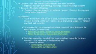 CrossOver – WorkSmart future Path Slide- 1
 Concern : how well fully distributed teams can work together?
 Problem: How can daily standup meetings /weekly meetings happen?
 Concern : Monitoring Progress
 Problem : How can progress on software / project / Product development
be tracked or monitored ?
 Solutions :
 Team meets daily, just not all at once. Awake team members spend 5 to 10
minutes meeting on the text / voice / blog chat using google+ or hangout
and hack pad currently.
 To address the concern we enhanced the communication feature in the
Worksmart to accommodate
 Ability To Do Text / blog Chat within Worksmart
 Ability To Do Voice / Video within Worksmart
 Since Worksmart has the ability to store actual work done by the team
members. Plus a planned or budgeted as well.
 Dashboard Added
 Showing the timeline chart
 Showing the burndown chart
 