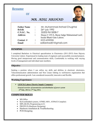 Resume
Of
MR. ADIL ARSHAD
SYNOPSIS
I completed Bachelors in Electrical specialization in Electronics (2011-2015) from Hajvery
University Lahore. Experienced in leading team of engineers and successfully executed projects.
Having good interpersonal and communication skills, Comfortable in working with varying
levels of management and individual team members.
Objective -
Seeking a position where I can utilize my skills and abilities in electrical, electronics,
Telecommunication administration and Non Linear Editing in well-known organization that
offers professional growth. I am considered resourceful, innovative and flexible.
Working Experiences - -
 LESCO( Lahore Electric Supply Company)
General overview of transmission and distribution of power system
21th
July, 2014 to 17th
Aug 2014.
COMPUTER SKILLS
 MS Office
 Keil (embedded systems, ATMEL 8051, AT89s52 Compiler)
 MPLAB (Pic Programming in C)
 PROTEUS (Hardware Designing)
 Hardware installation & Troubleshooting
 PCB Designing
Father Name : Mr. Muhammad Arshad Chughtai
D.O.B. : 26th july 1992
C.N.I.C. No. : 35202-9615008-7
Address : House # 155/A, Bazar Jadge Muhammad Latif,
Inside Bhatti Gate Lahore.
Contact # : 0322-6599588
Email : adilarshad01@gmail.com
 