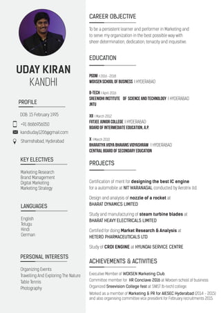 UDAY KIRAN
KANDHI
+91 8686956050
kandiuday1206@gmail.com
Shamshabad, Hyderabad
PROFILE
CAREER OBJECTIVE
To be a persistent learner and performer in Marketing and
to serve my organization in the best possible way with
sheer determination, dedication, tenacity and inquisitive.
EDUCATION
PGDM I 2016 -2018
WOXSEN SCHOOL OF BUSINESS I HYDERABAD
B-Tech I April 2016
Sreenidhi Institute Of Science And Technology I HYDERABAD
JNTU
XII I March 2012
FIITJEE JUNIOR COLLEGE I HYDERABAD
BOARD OF INTERMEDIATE EDUCATION, A.P.
X I March 2010
Bharatiya Vidya Bhavans Vidyashram I HYDERABAD
Central Board Of Secondary Education
PROJECTS
Certification of merit for designing the best IC engine
for a automobile at NIT WARANAGAL conducted by Aerotrix ltd.
Design and analysis of nozzle of a rocket at
BHARAT DYNAMICS LIMITED
Study and manufacturing of steam turbine blades at
BHARAT HEAVY ELECTRICALS LIMITED
Certified for doing Market Research & Analysis at
HETERO PHARMACEUTICALS LTD
Study of CRDI ENGINE at HYUNDAI SERVICE CENTRE
ACHIEVEMENTS & ACTIVITIES
Executive Member of WOXSEN Marketing Club.
Committee member for HR Conclave 2016 at Woxsen school of business
Organized Sreevision College fest at SNIST (b-tech) college.
Worked as a member of Marketing & PR for AIESEC Hyderabad (2014 - 2015)
and also organising committee vice president for February recruitments 2015.
DOB: 15 February 1995
KEY ELECTIVES
Marketing Research
Brand Management
Digital Marketing
Marketing Strategy
LANGUAGES
English
Telugu
Hindi
German
PERSONAL INTERESTS
Organizing Events
Travelling And Exploring The Nature
Table Tennis
Photography
 