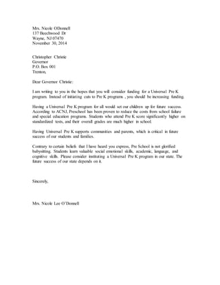 Mrs. Nicole ODonnell
137 Beechwood Dr
Wayne, NJ 07470
November 30, 2014
Christopher Christie
Governor
P.O. Box 001
Trenton,
Dear Governor Christie:
I am writing to you in the hopes that you will consider funding for a Universal Pre K
program. Instead of initiating cuts to Pre K programs , you should be increasing funding.
Having a Universal Pre K program for all would set our children up for future success.
According to ACNJ, Preschool has been proven to reduce the costs from school failure
and special education programs. Students who attend Pre K score significantly higher on
standardized tests, and their overall grades are much higher in school.
Having Universal Pre K supports communities and parents, which is critical in future
success of our students and families.
Contrary to certain beliefs that I have heard you express, Pre School is not glorified
babysitting. Students learn valuable social emotional skills, academic, language, and
cognitive skills. Please consider instituting a Universal Pre K program in our state. The
future success of our state depends on it.
Sincerely,
Mrs. Nicole Lee O’Donnell
 
