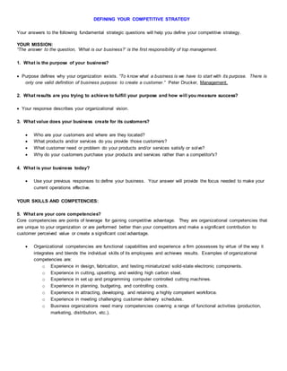 DEFINING YOUR COMPETITIVE STRATEGY
Your answers to the following fundamental strategic questions will help you define your competitive strategy.
YOUR MISSION:
“The answer to the question, ‘What is our business?’ is the first responsibility of top management.
1. What is the purpose of your business?
 Purpose defines why your organization exists. “To know what a business is we have to start with its purpose. There is
only one valid definition of business purpose: to create a customer.” Peter Drucker, Management.
2. What results are you trying to achieve to fulfill your purpose and how will you measure success?
 Your response describes your organizational vision.
3. What value does your business create for its customers?
 Who are your customers and where are they located?
 What products and/or services do you provide those customers?
 What customer need or problem do your products and/or services satisfy or solve?
 Why do your customers purchase your products and services rather than a competitor's?
4. What is your business today?
 Use your previous responses to define your business. Your answer will provide the focus needed to make your
current operations effective.
YOUR SKILLS AND COMPETENCIES:
5. What are your core competencies?
Core competencies are points of leverage for gaining competitive advantage. They are organizational competencies that
are unique to your organization or are performed better than your competitors and make a significant contribution to
customer perceived value or create a significant cost advantage.
 Organizational competencies are functional capabilities and experience a firm possesses by virtue of the way it
integrates and blends the individual skills of its employees and achieves results. Examples of organizational
competencies are:
o Experience in design, fabrication, and testing miniaturized solid-state electronic components.
o Experience in cutting, upsetting, and welding high carbon steel.
o Experience in set up and programming computer controlled cutting machines.
o Experience in planning, budgeting, and controlling costs.
o Experience in attracting, developing, and retaining a highly competent workforce.
o Experience in meeting challenging customer delivery schedules.
o Business organizations need many competencies covering a range of functional activities (production,
marketing, distribution, etc.).
 