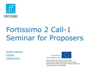 Fortissimo 2 Call-1
Seminar for Proposers
Andrés Gómez
CESGA
18/03/2016
Based on presentation of Guy Lonsdale, Scapos
This project has received funding from the European
Union’s Horizon 2020 research and innovation programme
under grant agreement No 680481
 