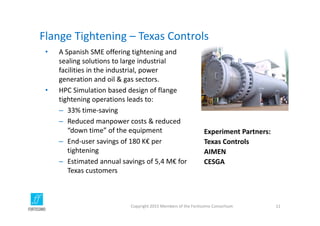 Flange Tightening – Texas Controls
Copyright 2015 Members of the Fortissimo Consortium 11
Experiment Partners:
Texas Controls
AIMEN
CESGA
• A Spanish SME offering tightening and 
sealing solutions to large industrial 
facilities in the industrial, power 
generation and oil & gas sectors.
• HPC Simulation based design of flange 
tightening operations leads to:
– 33% time‐saving 
– Reduced manpower costs & reduced 
“down time” of the equipment 
– End‐user savings of 180 K€ per 
tightening
– Estimated annual savings of 5,4 M€ for 
Texas customers
 