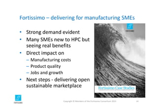 Fortissimo – delivering for manufacturing SMEs
• Strong demand evident
• Many SMEs new to HPC but 
seeing real benefits
• Direct impact on
– Manufacturing costs
– Product quality
– Jobs and growth
• Next steps ‐ delivering open 
sustainable marketplace
Copyright © Members of the Fortissimo Consortium 2015 14
 