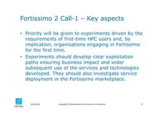 Copyright © 2016 Members of the Fortissimo 2 Consortium02.03.2016 17
• Priority will be given to experiments driven by the
requirements of first-time HPC users and, by
implication, organisations engaging in Fortissimo
for the first time.
• Experiments should develop clear exploitation
paths ensuring business impact and wider
subsequent use of the services and technologies
developed. They should also investigate service
deployment in the Fortissimo marketplace.
Fortissimo 2 Call-1 – Key aspects
 