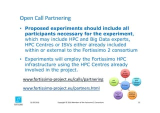 Copyright © 2016 Members of the Fortissimo 2 Consortium02.03.2016 22
• Proposed experiments should include all
participants necessary for the experiment,
which may include HPC and Big Data experts,
HPC Centres or ISVs either already included
within or external to the Fortissimo 2 consortium
• Experiments will employ the Fortissimo HPC
infrastructure using the HPC Centres already
involved in the project.
Open Call Partnering 
www.fortissimo‐project.eu/calls/partnering
www.fortissimo‐project.eu/partners.html
 