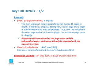 Copyright © 2016 Members of the Fortissimo 2 Consortium02.03.2016 23
Proposals: 
• (max.) 10‐page documents, in English, 
• The main section of the proposal should not exceed 10 pages in 
length. In addition a proposal description, a cover page and 2 pages 
of administrative data must be provided. Thus, with the inclusion of 
the cover page and administrative pages, the maximum page count 
is 13 pages.
• Proposals will be truncated to this page count and the 
independent expert evaluators will only be provided with the 
truncated version.
• Electronic submission (PDF, max 5 MB)
(tool access via: www.fortissimo‐project.eu/calls/submission.html)
Submission Deadline: 18th May, 2016, at 17:00 Brussels local time
Key Call Details – 1/2
 