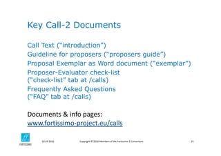 Copyright © 2016 Members of the Fortissimo 2 Consortium02.03.2016 25
Call Text (“introduction”)
Guideline for proposers (“proposers guide”)
Proposal Exemplar as Word document (“exemplar”)
Proposer-Evaluator check-list
(“check-list” tab at /calls)
Frequently Asked Questions
(“FAQ” tab at /calls)
Key Call-2 Documents
Documents & info pages: 
www.fortissimo‐project.eu/calls
 