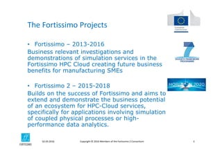 Copyright © 2016 Members of the Fortissimo 2 Consortium02.03.2016 3
• Fortissimo – 2013-2016
Business relevant investigations and
demonstrations of simulation services in the
Fortissimo HPC Cloud creating future business
benefits for manufacturing SMEs
• Fortissimo 2 – 2015-2018
Builds on the success of Fortissimo and aims to
extend and demonstrate the business potential
of an ecosystem for HPC-Cloud services,
specifically for applications involving simulation
of coupled physical processes or high-
performance data analytics.
The Fortissimo Projects
 