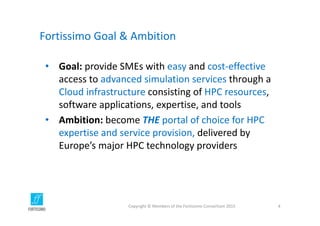 Fortissimo Goal & Ambition
• Goal: provide SMEs with easy and cost‐effective
access to advanced simulation services through a 
Cloud infrastructure consisting of HPC resources,  
software applications, expertise, and tools
• Ambition: become THE portal of choice for HPC 
expertise and service provision, delivered by 
Europe’s major HPC technology providers
Copyright © Members of the Fortissimo Consortium 2015 4
 