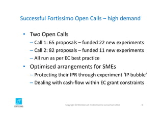 Successful Fortissimo Open Calls – high demand
• Two Open Calls
– Call 1: 65 proposals – funded 22 new experiments
– Call 2: 82 proposals – funded 11 new experiments
– All run as per EC best practice
• Optimised arrangements for SMEs
– Protecting their IPR through experiment ‘IP bubble’
– Dealing with cash‐flow within EC grant constraints
Copyright © Members of the Fortissimo Consortium 2015 8
 