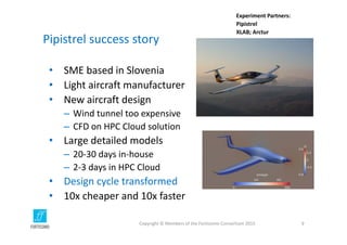 Pipistrel success story
• SME based in Slovenia
• Light aircraft manufacturer
• New aircraft design
– Wind tunnel too expensive
– CFD on HPC Cloud solution
• Large detailed models
– 20‐30 days in‐house
– 2‐3 days in HPC Cloud
• Design cycle transformed
• 10x cheaper and 10x faster
Copyright © Members of the Fortissimo Consortium 2015 9
Experiment Partners:
Pipistrel
XLAB; Arctur
 