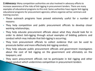 2.Advocacy: Many competition authorities are also involved in advocacy efforts to
increase awareness of the risks of bid rigging in procurement tenders. There are many
examples of educational programs to this end. Some authorities have regular bid rigging
educational programs for procurement agencies; others organize ad hoc seminars and
training courses
 These outreach programs have proved extremely useful for a number of
reasons:
 They help competition and public procurement officials to develop closer
working relationships;
 They help educate procurement officials about what they should look for in
order to detect bid-rigging through actual examples of bidding patterns and
conduct which may indicate that bid-rigging is occurring;
 They train procurement officials to collect evidence that can be used to
prosecute better and more effectively bid rigging conduct;
 They help educate public procurement officials and government investigators
about the cost of bid rigging on the government and ultimately on the
taxpayers; and
 They warn procurement officials not to participate in bid rigging and other
illegal conduct which undermines competition in procurement tenders
 