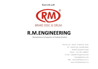 R.M.ENGINEERING
Brake to the world
R.M.ENGINEERING
Manufacturer & Exporter of Casting Product
Plot No. 83, Maruti Industrial Area,
Nr . Ashish Eng. Gondal Road,
RAJKOT (Gujarat–India)
Phone : +91 281 2388627
E-mail : sales@rmengieering.net/
rmengg@yahoo.com
Web : www.brakediscs.co.in /
www.rmengineering.co.in
 