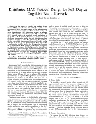 1
Distributed MAC Protocol Design for Full–Duplex
Cognitive Radio Networks
Le Thanh Tan and Long Bao Le
Abstract—In this paper, we consider the Medium Access
Control (MAC) protocol design for full-duplex cognitive radio
networks (FDCRNs). Our design exploits the fact that full-duplex
(FD) secondary users (SUs) can perform spectrum sensing and
access simultaneously, which enable them to detect the primary
users’ (PUs) activity during transmission. The developed FD
MAC protocol employs the standard backoff mechanism as
in the 802.11 MAC protocol. However, we propose to adopt
the frame fragmentation during the data transmission phase
for timely detection of active PUs where each data packet is
divided into multiple fragments and the active SU makes sensing
detection at the end of each data fragment. Then, we develop
a mathematical model to analyze the throughput performance
of the proposed FD MAC protocol. Furthermore, we propose
an algorithm to conﬁgure the MAC protocol so that efﬁcient
self-interference management and sensing overhead control can
be achieved. Finally, numerical results are presented to evaluate
the performance of our design and demonstrate the throughput
enhancement compared to the existing half-duplex (HD) cognitive
MAC protocol.
Index Terms—MAC protocol, spectrum sensing, optimal sens-
ing, throughput maximization, full-duplex cognitive radios.
I. INTRODUCTION
Engineering MAC protocols for efﬁcient sharing of white
spaces is an important research problem for cognitive radio
networks (CRNs). In general, a cognitive MAC protocol must
realize both the spectrum sensing and access functions so that
timely detection of the PUs’ activity and effective spectrum
sharing among different SUs can be achieved. Most existing
research works on cognitive MAC protocols have focused on
the design and analysis of half-duplex CRNs (e.g., see [1],
[2] and references therein). Due to the half-duplex constraint,
SUs typically employ the two-stage sensing/access procedure
where they sense the spectrum in the ﬁrst stage before ac-
cessing available channels for data transmission in the second
stage [3] – [6]. These HD MAC protocols may not exploit
the white spaces very efﬁciently since signiﬁcant sensing
time can be required, which would otherwise be utilized for
data transmission. Moreover, SUs may not timely detect the
PUs’ activity during data transmission, which causes severe
interference to active PUs.
Thanks to recent advances in the full-duplex technologies,
some recent works propose more efﬁcient full-duplex (FD)
spectrum access design for cognitive radio networks [7] where
each SU can perform sensing and transmission simultaneously
[8]. In general, the self-interference1
due to simultaneous
sensing and access may lead to degradation on the SUs’
spectrum sensing performance. In [7], the authors consider
the cognitive FD MAC design where they assume that SUs
The authors are with INRS-EMT, University of Quebec, Montr´eal, Qu´ebec,
Canada. Emails: {lethanh,long.le}@emt.inrs.ca.
1Self-interference is due to the power leakage from the transmitter to the
receiver of a full-duplex transceiver.
perform sensing in multiple small time slots to detect the
PU’s activity during transmission, which may not be efﬁcient.
Moreover, they assume that the PU can change its idle/busy
status at most once during the SU’s transmission, which
may not hold true if the SU’s data packets are long. Our
FD cognitive MAC design overcomes these limitations where
we propose to employ frame fragmentation with appropriate
sensing design for timely protection of the PU and we optimize
the sensing duration to maximize the network throughput.
Speciﬁcally, our FD MAC design employs the standard
backoff mechanism as in the 802.11 MAC protocol to solve
contention among SUs for compatibility. However, the win-
ning SU of the contention process performs simultaneous
sensing and transmission during the access phase where each
data packet is divided into multiple data fragments and sensing
decisions are taken at the end of individual data fragments.
This packet fragmentation enables timely detection of PUs
since the data fragment time is chosen to be smaller than
the required channel evacuation time. We then develop a
mathematical model for throughput performance analysis of
the proposed FD MAC design considering the imperfect
sensing effect. Moreover, we propose an algorithm to conﬁgure
different design parameters including data fragment time, SU’s
transmit power, and the contention window to achieve the
maximum throughput. Finally, we present numerical results
to illustrate the impacts of different protocol parameters on
the throughput performance and the throughput enhancement
compared to the existing HD MAC protocol.
II. SYSTEM AND PU ACTIVITY MODELS
A. System Model
We consider a network setting where n0 pairs of SUs
opportunistically exploit white spaces on a frequency band
for data transmission. We assume that each SU is equipped
with one full-duplex transceiver, which can perform sensing
and transmission simultaneously. However, SUs suffer from
self-interference from its transmission during sensing (i.e.,
transmitted signals are leaked into the received PU signal).
We denote I as the average self-interference power where
it can be modeled as I = ζ (Ps)
ξ
[8] where Ps is the SU
transmit power, ζ and ξ (0 ≤ ξ ≤ 1) are some predetermined
coefﬁcients which capture the self-interference cancellation
quality. We design a asynchronous MAC protocol where no
synchronization is assumed between SUs and PUs. We assume
that different pairs of SUs can overhear transmissions from the
others (i.e., collocated networks). In the following, we refer
to pair i of SUs as secondary link i or ﬂow i interchangeably.
B. Primary User Activity
We assume that the PU’s idle/busy status follows two
independent and identical distribution processes. Here the
 