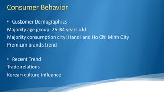 • Customer Demographics
Majority age group: 25-34 years old
Majority consumption city: Hanoi and Ho Chi Minh City
Premium brands trend
• Recent Trend
Trade relations
Korean culture influence
 