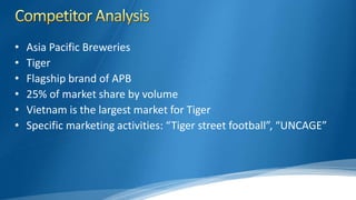 • Asia Pacific Breweries
• Tiger
• Flagship brand of APB
• 25% of market share by volume
• Vietnam is the largest market for Tiger
• Specific marketing activities: “Tiger street football”, “UNCAGE”
 