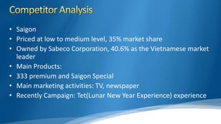 • Saigon
• Priced at low to medium level, 35% market share
• Owned by Sabeco Corporation, 40.6% as the Vietnamese market
leader
• Main Products:
• 333 premium and Saigon Special
• Main marketing activities: TV, newspaper
• Recently Campaign: Tet(Lunar New Year Experience) experience
 