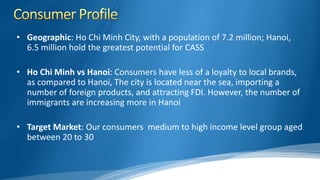 • Geographic: Ho Chi Minh City, with a population of 7.2 million; Hanoi,
6.5 million hold the greatest potential for CASS
• Ho Chi Minh vs Hanoi: Consumers have less of a loyalty to local brands,
as compared to Hanoi, The city is located near the sea, importing a
number of foreign products, and attracting FDI. However, the number of
immigrants are increasing more in Hanoi
• Target Market: Our consumers medium to high income level group aged
between 20 to 30
 