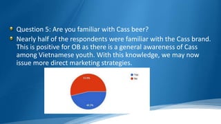 Question 5: Are you familiar with Cass beer?
Nearly half of the respondents were familiar with the Cass brand.
This is positive for OB as there is a general awareness of Cass
among Vietnamese youth. With this knowledge, we may now
issue more direct marketing strategies.
 