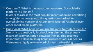 Question 7: What is the most commonly used Social Media
platform in Vietnam?
In order to assess the most popular means of online advertising
among Vietnamese youth, this question was asked. An
overwhelming number of respondents favored Facebook over
other social media platforms.
Question 8: What Apps do you use the most to contact friends?
Similarly to question 7, Facebook was deemed the primary
means of communication between friends. This becomes
important to OB in building brand awareness of Cass beer as
Vietnamese highly rely on word of mouth advertising.
 