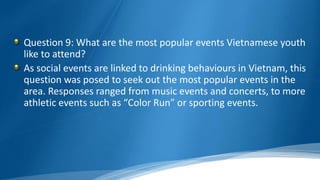 Question 9: What are the most popular events Vietnamese youth
like to attend?
As social events are linked to drinking behaviours in Vietnam, this
question was posed to seek out the most popular events in the
area. Responses ranged from music events and concerts, to more
athletic events such as “Color Run” or sporting events.
 