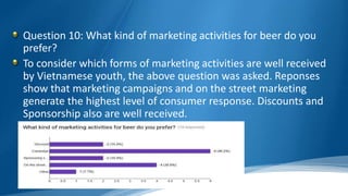 Question 10: What kind of marketing activities for beer do you
prefer?
To consider which forms of marketing activities are well received
by Vietnamese youth, the above question was asked. Reponses
show that marketing campaigns and on the street marketing
generate the highest level of consumer response. Discounts and
Sponsorship also are well received.
 