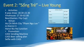 • Activities
K-pop show: 18.30-22.30
Vinahouse: 17.30-02.00
Beer(Games: Flip Cup)
• Venue:
Ho Chi Minh City “Pham Ngu Lao ”
in District 3
Hanoi Bia Hoi Junction
• Promotion:
CASS Vending Machine
CASS Beer selling plan
Selfie with CASS
CASS Beer Selling Plan
1 beer VND 15000
2-5 beers VND 13000
6-8 beers VND 11000
9-11beers VND 9000
More than 12 beers VND 7000
 