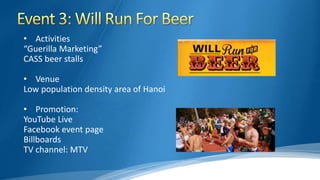 • Activities
“Guerilla Marketing”
CASS beer stalls
• Venue
Low population density area of Hanoi
• Promotion:
YouTube Live
Facebook event page
Billboards
TV channel: MTV
 