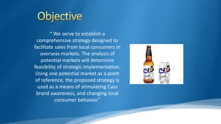 “ We serve to establish a
comprehensive strategy designed to
facilitate sales from local consumers in
overseas markets. The analysis of
potential markets will determine
feasibility of strategic implementation.
Using one potential market as a point
of reference, the proposed strategy is
used as a means of stimulating Cass
brand awareness, and changing local
consumer behavior.”
 