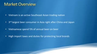 • Vietnam is an active Southeast Asian trading nation
• 3rd largest beer consumer in Asia right after China and Japan
• Vietnamese spend 5% of annual beer on beer
• High import taxes and duties for protecting local brands
 