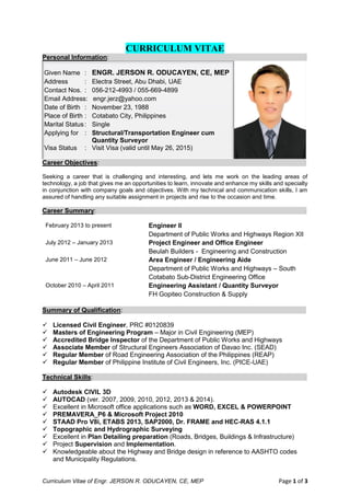 Curriculum Vitae of Engr. JERSON R. ODUCAYEN, CE, MEP Page 1 of 3
CURRICULUM VITAE
Personal Information: -
Given Name : ENGR. JERSON R. ODUCAYEN, CE, MEP
Address : Electra Street, Abu Dhabi, UAE
Contact Nos. : 056-212-4993 / 055-669-4899
Email Address: engr.jerz@yahoo.com
Date of Birth : November 23, 1988
Place of Birth : Cotabato City, Philippines
Marital Status: Single
Applying for : Structural/Transportation Engineer cum
Quantity Surveyor
Visa Status : Visit Visa (valid until May 26, 2015)
Career Objectives: -
Seeking a career that is challenging and interesting, and lets me work on the leading areas of
technology, a job that gives me an opportunities to learn, innovate and enhance my skills and specialty
in conjunction with company goals and objectives. With my technical and communication skills, I am
assured of handling any suitable assignment in projects and rise to the occasion and time.
Career Summary: -
February 2013 to present Engineer II
Department of Public Works and Highways Region XII
July 2012 – January 2013 Project Engineer and Office Engineer
Beulah Builders - Engineering and Construction
June 2011 – June 2012 Area Engineer / Engineering Aide
Department of Public Works and Highways – South
Cotabato Sub-District Engineering Office
October 2010 – April 2011 Engineering Assistant / Quantity Surveyor
FH Gopiteo Construction & Supply
Summary of Qualification: -
 Licensed Civil Engineer, PRC #0120839
 Masters of Engineering Program – Major in Civil Engineering (MEP)
 Accredited Bridge Inspector of the Department of Public Works and Highways
 Associate Member of Structural Engineers Association of Davao Inc. (SEAD)
 Regular Member of Road Engineering Association of the Philippines (REAP)
 Regular Member of Philippine Institute of Civil Engineers, Inc. (PICE-UAE)
Technical Skills: -
 Autodesk CIVIL 3D
 AUTOCAD (ver. 2007, 2009, 2010, 2012, 2013 & 2014).
 Excellent in Microsoft office applications such as WORD, EXCEL & POWERPOINT
 PREMAVERA_P6 & Microsoft Project 2010
 STAAD Pro V8i, ETABS 2013, SAP2000, Dr. FRAME and HEC-RAS 4.1.1
 Topographic and Hydrographic Surveying
 Excellent in Plan Detailing preparation (Roads, Bridges, Buildings & Infrastructure)
 Project Supervision and Implementation.
 Knowledgeable about the Highway and Bridge design in reference to AASHTO codes
and Municipality Regulations.
 