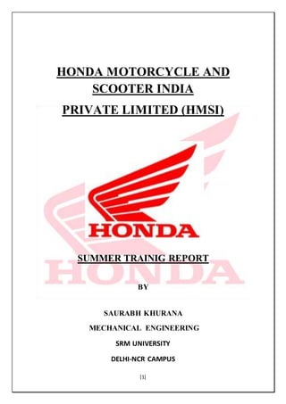 [1]
HONDA MOTORCYCLE AND
SCOOTER INDIA
PRIVATE LIMITED (HMSI)
SUMMER TRAINIG REPORT
BY
SAURABH KHURANA
MECHANICAL ENGINEERING
SRM UNIVERSITY
DELHI-NCR CAMPUS
 